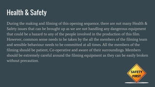 Health & Safety
During the making and filming of this opening sequence, there are not many Health &
Safety issues that can be brought up as we are not handling any dangerous equipment
that could be a hazard to any of the people involved in the production of this film.
However, common sense needs to be taken by the all the members of the filming team
and sensible behaviour needs to be committed at all times. All the members of the
filming should be patient, Co-operative and aware of their surroundings. Members
should be extremely careful around the filming equipment as they can be easily broken
without precaution.
 
