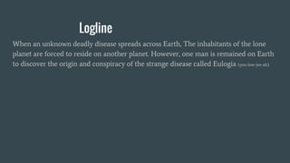 Logline
When an unknown deadly disease spreads across Earth, The inhabitants of the lone
planet are forced to reside on another planet. However, one man is remained on Earth
to discover the origin and conspiracy of the strange disease called Eulogia (you-low-jee-ah).
 