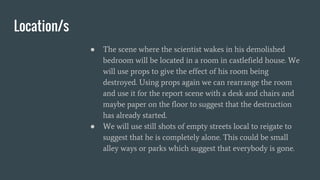 Location/s
● The scene where the scientist wakes in his demolished
bedroom will be located in a room in castlefield house. We
will use props to give the effect of his room being
destroyed. Using props again we can rearrange the room
and use it for the report scene with a desk and chairs and
maybe paper on the floor to suggest that the destruction
has already started.
● We will use still shots of empty streets local to reigate to
suggest that he is completely alone. This could be small
alley ways or parks which suggest that everybody is gone.
 