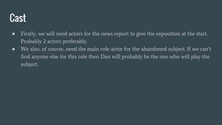 Cast
● Firstly, we will need actors for the news report to give the exposition at the start.
Probably 2 actors preferably.
● We also, of course, need the main role actor for the abandoned subject. If we can’t
find anyone else for this role then Dan will probably be the one who will play the
subject.
 
