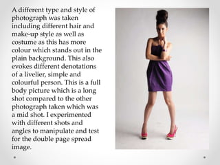 A different type and style of
photograph was taken
including different hair and
make-up style as well as
costume as this has more
colour which stands out in the
plain background. This also
evokes different denotations
of a livelier, simple and
colourful person. This is a full
body picture which is a long
shot compared to the other
photograph taken which was
a mid shot. I experimented
with different shots and
angles to manipulate and test
for the double page spread
image.
 