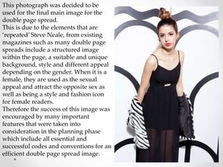 This photograph was decided to be
used for the final main image for the
double page spread.
This is due to the elements that are
‘repeated’ Steve Neale, from existing
magazines such as many double page
spreads include a structured image
within the page, a suitable and unique
background, style and different appeal
depending on the gender. When it is a
female, they are used as the sexual
appeal and attract the opposite sex as
well as being a style and fashion icon
for female readers.
Therefore the success of this image was
encouraged by many important
features that were taken into
consideration in the planning phase
which include all essential and
successful codes and conventions for an
efficient double page spread image.
 