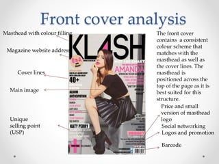 Front cover analysis
Masthead with colour filling
Magazine website address
Cover lines
Main image
Barcode
Social networking
Logos and promotion
Unique
selling point
(USP)
Price and small
version of masthead
logo
The front cover
contains a consistent
colour scheme that
matches with the
masthead as well as
the cover lines. The
masthead is
positioned across the
top of the page as it is
best suited for this
structure.
 