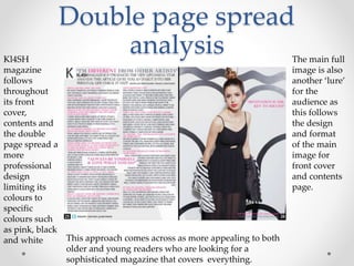 Double page spread
analysisKl4SH
magazine
follows
throughout
its front
cover,
contents and
the double
page spread a
more
professional
design
limiting its
colours to
specific
colours such
as pink, black
and white This approach comes across as more appealing to both
older and young readers who are looking for a
sophisticated magazine that covers everything.
The main full
image is also
another ‘lure’
for the
audience as
this follows
the design
and format
of the main
image for
front cover
and contents
page.
 