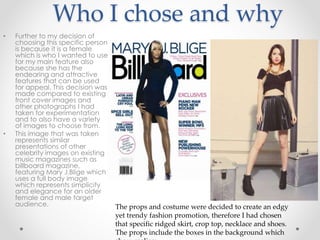 Who I chose and why
• Further to my decision of
choosing this specific person
is because it is a female
which is who I wanted to use
for my main feature also
because she has the
endearing and attractive
features that can be used
for appeal. This decision was
made compared to existing
front cover images and
other photographs I had
taken for experimentation
and to also have a variety
of images to choose from.
• This image that was taken
represents similar
presentations of other
celebrity images on existing
music magazines such as
billboard magazine,
featuring Mary J.Blige which
uses a full body image
which represents simplicity
and elegance for an older
female and male target
audience. The props and costume were decided to create an edgy
yet trendy fashion promotion, therefore I had chosen
that specific ridged skirt, crop top, necklace and shoes.
The props include the boxes in the background which
 