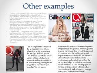 Other examples
• Another example I had looked at was another issue
of billboard compared to Q magazine which
include props and other types of costume specifics
in the main image to evoke different connotations
and meanings.
• Such as the billboard magazine uses a simple
background with an elegant chair in the
background and something placed underneath
Taylor Swift, this is something she is sitting on, which
denotes her simple endearing and adorable and
loving character which suits the ‘woman of the
year’ cover line.
• Compared to Q magazine which uses a plain
background but with black animals to evoke sexy
and dangerous connotations of Lily Allen.
• These existing examples of main images have been
taken into consideration which led me to creating
images with a suitable background with objects
that show trendy and young style of the star
‘Amanda’.
This example main image for
the Q magazine was taken
where this artist is smashing
the ‘Q’ logo with his guitar.
This denotes a wild and crazy
feature of this artist as he is
into rock and the connotation
of him smashing the logo with
his guitar is how he in turn
‘smashes’ his hit songs.
Therefore this research into existing main
images in real magazines, encouraged me
to use a particular style of clothing as part
of costume, specific highlighting and
bright make-up to bring out the female’s
(Amanda’s) features to look more
professional and realistic as well as the
background objects including the boxes
which was used to take photographs of
her in a sitting position which evokes
connotations of, style, elegance, young
beauty and promote inspiration.
 