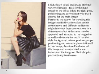 I had chosen to use this image after the
variety of images I took for the main
image on the left as it had the right pose,
positioning and correct shot type that I
desired for the main image.
Further to the reason for choosing this
image specifically as it evokes certain
connotations and different audiences
might intercept these connotations in a
different way but at the same time be
appealed and attracted to the magazine
as well as the main feature. It has the
right background colour, position, props
positioning and costume presentation all
in one image, therefore I had selected
this image and manipulated some
features on the image on Photoshop to
place onto my front cover.
 