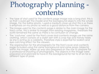 Photography planning -
contents
• The type of shot used for the contents page image was a long shot, this is
so that I could get the model and the background objects into the whole
image. For the editor photo, I used a medium close up shot this is so there
is emphasis on my photo as well as a good distance from the camera.
• The image used for the contents page is similar to the main image for the
front cover, this is similar to images from existing magazines, therefore the
outfit remained the same so there is no confusion or change.
• The ‘costume’ used for the front cover and contents image use the same
clothing, which consists of a stylish skirt with a crop top and trendy heels
as she is acting as a celebrity, therefore style is essential for realism and
eye catching effect for the viewers.
• The organisation for the photographs for the front cover and contents
page included using the same background and same props (objects)
within the image. Make up was also prepared on the star to prepare for
a professional shooting of photographs. The objects in the image were
prepared and planned to have in the background for her to sit on for a
different type of pose.
 