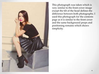 This photograph was taken which is
very similar to the front cover image
except the tilt of the head defines the
difference between both photographs. I
used this photograph for the contents
page as it is similar to the front cover
and the same background props and
positioning remains which shows
simplicity.
 