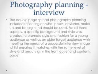 Photography planning -
interview
• The double page spread photography planning
included reflecting on what poses, costume, make
up and background should be used. For all these
aspects, a specific background and style was
created to promote style and fashion for a young
audience as well as an older target audience whilst
meeting the needs of a successful interview image
whilst ensuring it matches with the same level of
style and beauty as in the front cover and contents
page.
 