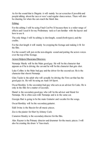 As for the sound that is Diegetic it will mainly be car screeches if possible and 
people talking about the race or woo’s and regular dance noises. There will also 
be cheering for when the cars reach the finish line. 
Editing: 
For the editing I will be using Final Cut Pro X because there is a wider range of 
effects and I used it for my Preliminary task so I am familiar with the layout and 
how to use it. 
The only things I will be editing is shot length, sound (both types), and the 
credits. 
For the shot length it will mainly be cropping the footage and making it fit for 
the film. 
For the sound I will put on the non-diegetic sound and putting the actors voices 
over the top of the footage. 
Actors/Helpers/Musicians/Directors: 
Nemanja Maslic will be the Main good guy. He will be the character that 
appears as if he is driving the car and he will be the character that gets shot. 
Luke Collins is the Main bad guy and the driver for the second car. He is the 
character that shoots Nemanja. 
Glen Taylor is the adult who will actually be driving the First car that has the 
good guys in. He will be using an Audi A4 Sport. 
Oscar Hawkley Is the secondary bad guy who acts as an adviser for Luke. He is 
only in the film for a matter of seconds. 
Daniel is the secondary good guy who will be the adviser and friend for 
Nemanja. He is often seen with Nemanja and is in the same car. 
Georgia Hart is going to be the main Guitarist and vocalist for the songs. 
Oscar Hawkley will be the secondary guitarist. 
Eidil Irvine is the Bassist for all music pieces. 
Zoe is the pianist for Hurt by Johnny Cash. 
Cameron Hendry is the secondary director for the film. 
Alex Rayner is the Primary director and drummer for the music pieces. I will 
also be creating the drum ‘n’ bass track. 
 