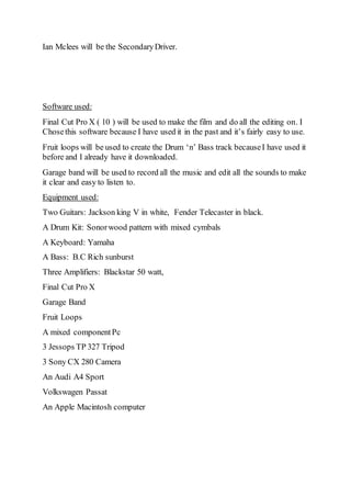 Ian Mclees will be the Secondary Driver. 
Software used: 
Final Cut Pro X ( 10 ) will be used to make the film and do all the editing on. I 
Chose this software because I have used it in the past and it’s fairly easy to use. 
Fruit loops will be used to create the Drum ‘n’ Bass track because I have used it 
before and I already have it downloaded. 
Garage band will be used to record all the music and edit all the sounds to make 
it clear and easy to listen to. 
Equipment used: 
Two Guitars: Jackson king V in white, Fender Telecaster in black. 
A Drum Kit: Sonor wood pattern with mixed cymbals 
A Keyboard: Yamaha 
A Bass: B.C Rich sunburst 
Three Amplifiers: Blackstar 50 watt, 
Final Cut Pro X 
Garage Band 
Fruit Loops 
A mixed component Pc 
3 Jessops TP 327 Tripod 
3 Sony CX 280 Camera 
An Audi A4 Sport 
Volkswagen Passat 
An Apple Macintosh computer 

