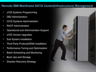 Remote IBM Mainframe DATA Center(Infrastructure) Management z/OS Systems Programming  DB2 Administration  CICS Systems Administration  RACF Administration  Operational and Administration Support  z/OS Version Upgrades  Sub System Installation  Third Party Product(OEM) Installation  Performance Tuning and Optimization  Batch Scheduling and Monitoring  Back Ups and Storage  Disaster Recovery Strategy  