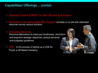 Capabilities/ Offerings… (contd) Command Center & RNOC for 24x7 Monitoring & Support Specialists in providing Application Support  remotely or on site with dedicated resources across various domains. Consulting Services Technical alternatives to meet your timeframes, short-term  and long-term strategic objectives, tactical demands  and budgetary guidelines  CoE  –  In the process of setting up a COE for Flynet, a UK Based Company  