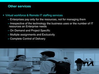 Other services Virtual workforce & Remote IT staffing services Enterprises pay only for the resources, not for managing them  Irrespective of the technology the business uses or the number of IT resources an Enterprise needs On Demand and Project Specific Multiple assignments and Exclusivity Complete Control of Delivery 