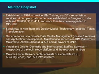 Maintec Snapshot Established in 1998 to provide IBM Training and Y2K remediation services . A complete data center was established in Bangalore, India with an ES/9000, 9121-411, and since then has been upgraded to MP-3000 Specialists in Hire Train and Deploy Model- Technology (enabled) Talent Transformation  Our core focus is to provide Data Center Management ( onsite & remote) and Application Development / Maintenance services on IBM Platforms – Mainframe, AS/400(iSeries), & AIX and all flavors of UNIX. Virtual and Onsite (Domestic and International) Staffing Services – irrespective of the technology platform and the resource numbers Maintec Global Delivery center consists of a complete z/OS , AS/400(iSeries), and  AIX infrastructure.  