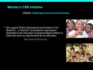 Maintec’s CSR initiative VISION -  Meaningful Care for our Community We support ‘Brahmi Educational and Cultural Trust (Brahmi)’,  a nonprofit, humanitarian organization dedicated to the education of disadvantaged children in India who have no opportunities for an education http://www.brahmi.org/ 
