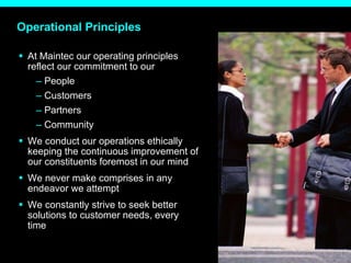 Operational Principles At Maintec our operating principles reflect our commitment to our People Customers Partners Community We conduct our operations ethically keeping the continuous improvement of our constituents foremost in our mind We never make comprises in any endeavor we attempt We constantly strive to seek better solutions to customer needs, every time 