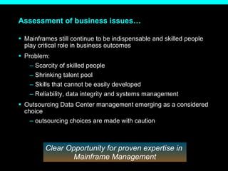 Assessment of business issues… Mainframes still continue to be indispensable and skilled people play critical role in business outcomes Problem: Scarcity of skilled people Shrinking talent pool Skills that cannot be easily developed Reliability, data integrity and systems management Outsourcing Data Center management emerging as a considered choice outsourcing choices are made with caution Clear Opportunity for proven expertise in  Mainframe Management 