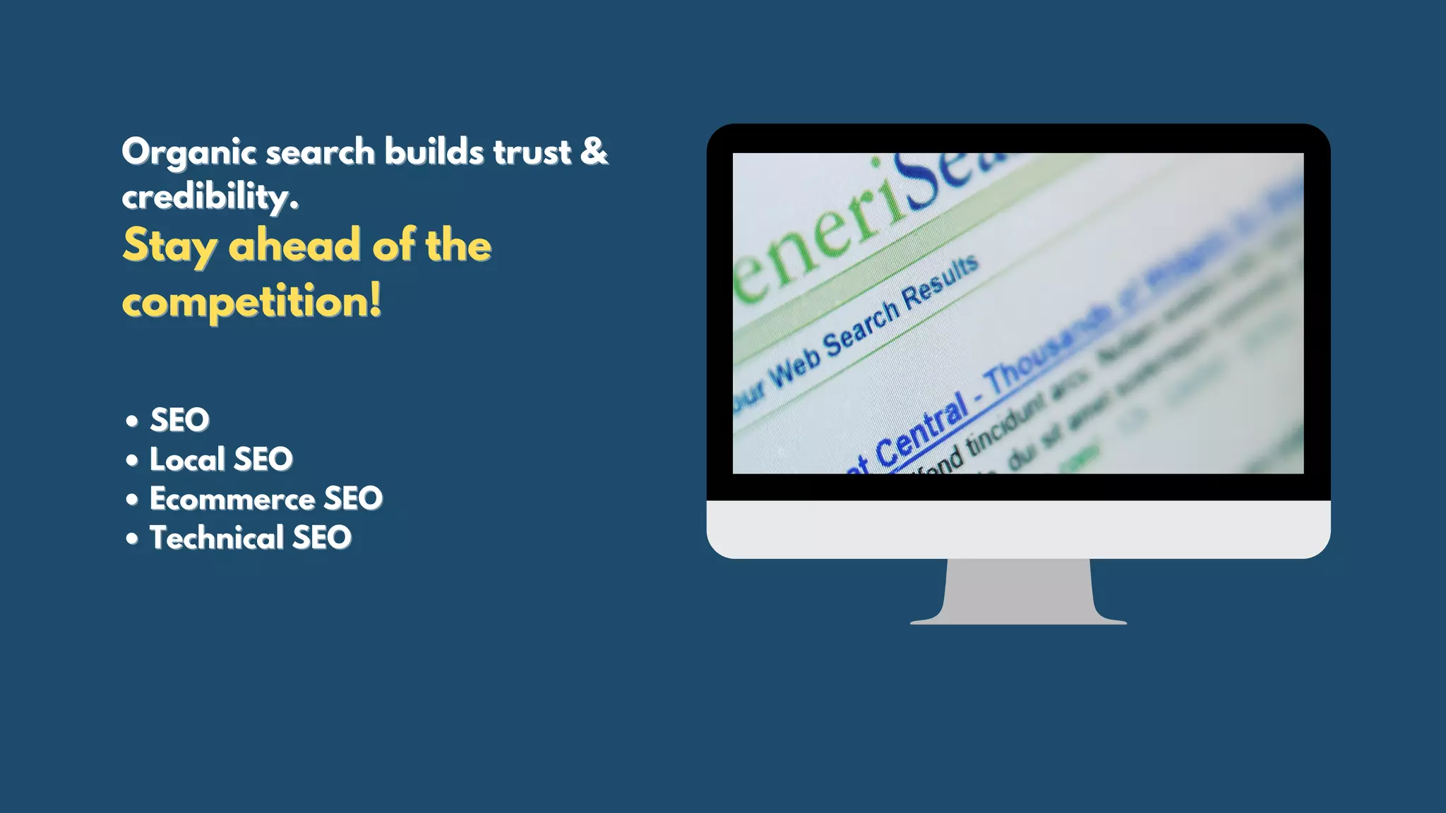 Organic search builds trust &Organic search builds trust &
credibility.credibility.
Stay ahead of theStay ahead of the
competition!competition!
• SEO• SEO
• Local SEO• Local SEO
• Ecommerce SEO• Ecommerce SEO
• Technical SEO• Technical SEO