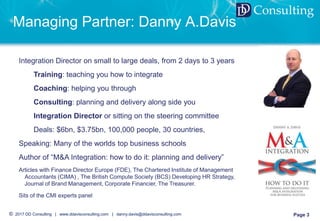 © 2017 DD Consulting | www.ddavisconsulting.com | danny.davis@ddavisconsulting.com Page 3
DD Consulting
Managing Partner: Danny A.Davis
Integration Director on small to large deals, from 2 days to 3 years
Training: teaching you how to integrate
Coaching: helping you through
Consulting: planning and delivery along side you
Integration Director or sitting on the steering committee
Deals: $6bn, $3.75bn, 100,000 people, 30 countries,
Speaking: Many of the worlds top business schools
Author of “M&A Integration: how to do it: planning and delivery”
Articles with Finance Director Europe (FDE), The Chartered Institute of Management
Accountants (CIMA) , The British Compute Society (BCS) Developing HR Strategy,
Journal of Brand Management, Corporate Financier, The Treasurer.
Sits of the CMI experts panel
 