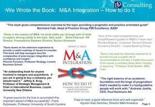 © 2017 DD Consulting | www.ddavisconsulting.com | danny.davis@ddavisconsulting.com Page 4
DD Consulting
We Wrote the Book: M&A Integration – How to do it
"An outstanding book for anyone
involved in mergers and acquisitions. If
you are in going to buy a company, you
should read it." Jeffrey A. Krug,
Professor of Strategic Management &
Chair in International Business, Loyola
University New Orleans
"This book gives comprehensive overview to the topic providing a pragmatic and practice orientated guide"
Bernhard Falk, Head of Practice Group PMI Excellence, BASF
“Davis is the maestro of M&A, his book walks you through path of what
to expect, brining clarity to the topic. Nice work.” Brent Peterson, HR
Director, Preanalytical Systems Division, Becton Dickinson
"Davis draws on his extensive experience to
provide a useful roadmap of issues to consider.
This book will help managers face the
complexities of post-merger integration with
confidence and insight."
Phanish Puranam, Professor Strategy, London
Business School
“One of the most comprehensive and
straightforward guides to M&A's I have read.“
Richard Beaven, Customer Service Director,
Insurance Division - Lloyds Banking Group
"The right balance of an academic
foundation and the tinge of pragmatism
that's needed to make it a tool/guideline
people will work with." Andreas Joehle,
CEO, Paul Hartmann AG
“Danny has used his extensive experience to
provide not just a superb set of
recommendations but also a helpful discussion
of the issues a company faces when merging
or acquiring.” Professor Scott Moeller, M&A,
Cass
“Easy to read, a good reference book and well organized.”
Agustin Diaz-Sanchez, Director M&A Amadeus
“A great source for the how to accomplish this
important aspect of M&A successfully". Frank
Rydzewski, Professor, University of South Carolina
 