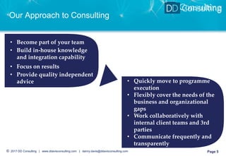© 2017 DD Consulting | www.ddavisconsulting.com | danny.davis@ddavisconsulting.com Page 5
DD Consulting
Our Approach to Consulting
Page 5
• Become part of your team
• Build in-house knowledge
and integration capability
• Focus on results
• Provide quality independent
advice • Quickly move to programme
execution
• Flexibly cover the needs of the
business and organizational
gaps
• Work collaboratively with
internal client teams and 3rd
parties
• Communicate frequently and
transparently
 