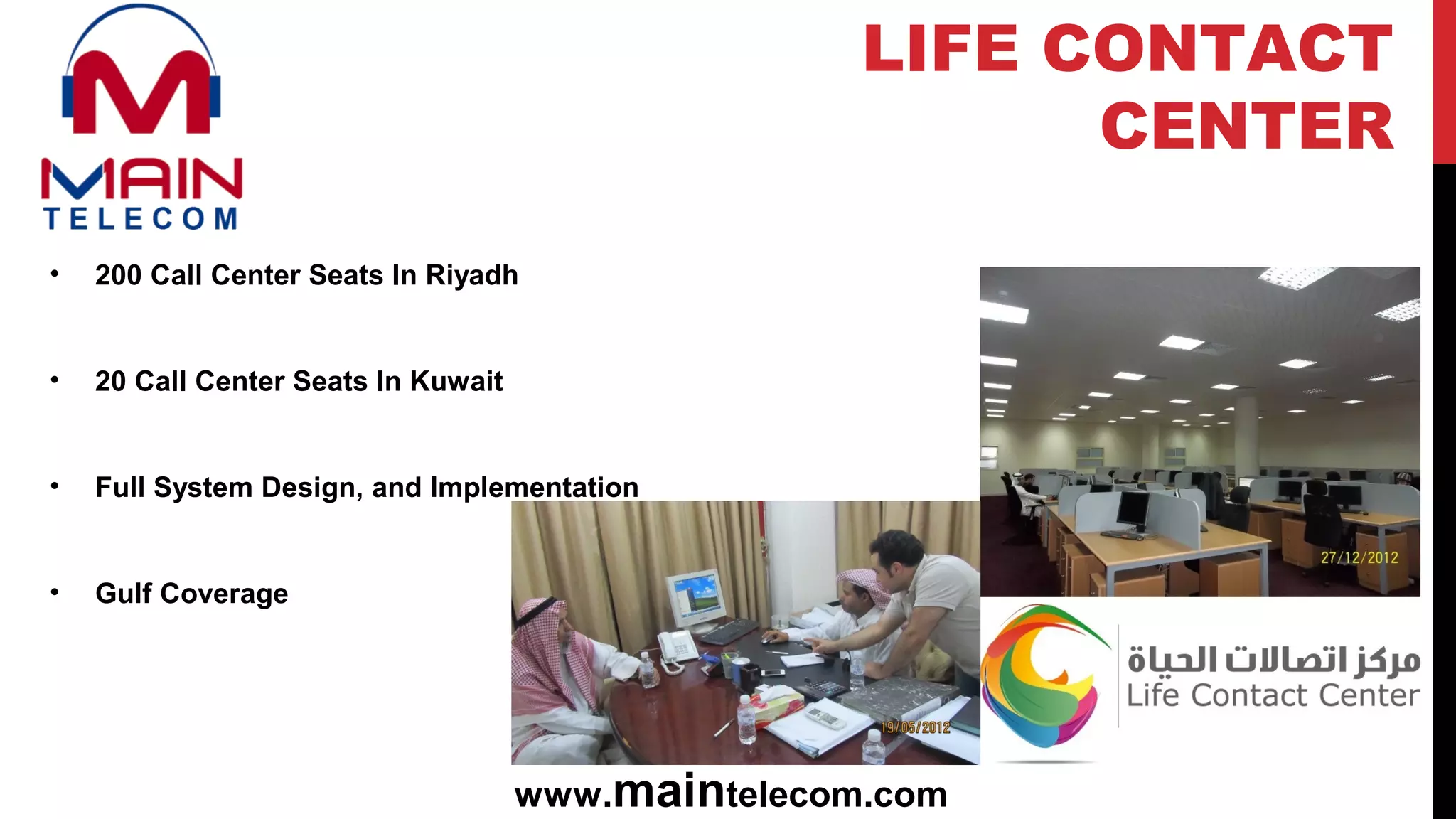 • 200 Call Center Seats In Riyadh
• 20 Call Center Seats In Kuwait
• Full System Design, and Implementation
• Gulf Coverage
www.maintelecom.com
LIFE CONTACT
CENTER
 