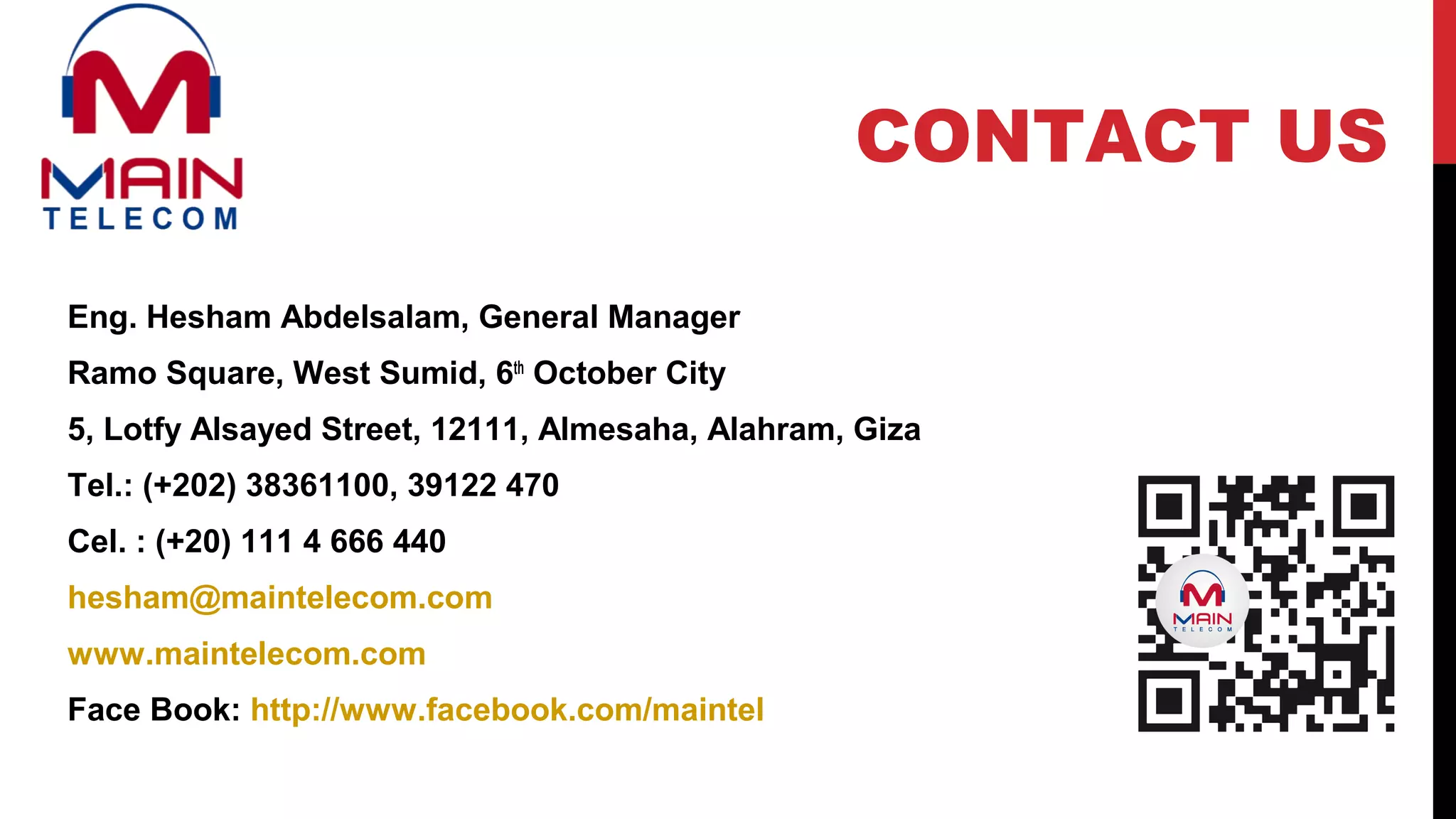 Eng. Hesham Abdelsalam, General Manager
Ramo Square, West Sumid, 6th
October City
5, Lotfy Alsayed Street, 12111, Almesaha, Alahram, Giza
Tel.: (+202) 38361100, 39122 470
Cel. : (+20) 111 4 666 440
hesham@maintelecom.com
www.maintelecom.com
Face Book: http://www.facebook.com/maintel
CONTACT US
 