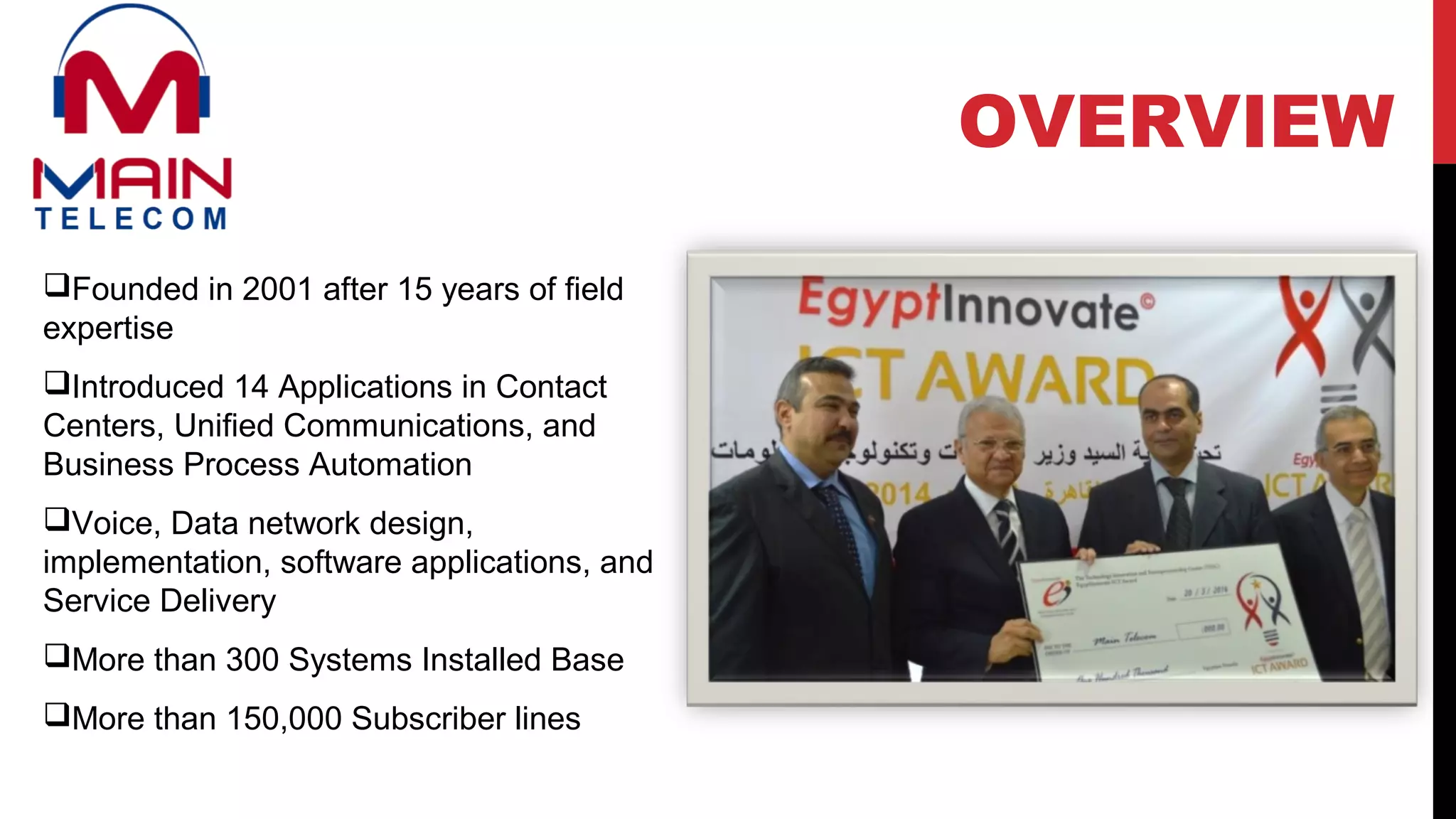 Founded in 2001 after 15 years of field
expertise
Introduced 14 Applications in Contact
Centers, Unified Communications, and
Business Process Automation
Voice, Data network design,
implementation, software applications, and
Service Delivery
More than 300 Systems Installed Base
More than 150,000 Subscriber lines
OVERVIEW
 