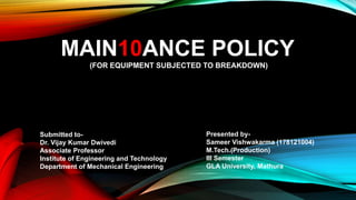 MAIN10ANCE POLICY
(FOR EQUIPMENT SUBJECTED TO BREAKDOWN)
Submitted to-
Dr. Vijay Kumar Dwivedi
Associate Professor
Institute of Engineering and Technology
Department of Mechanical Engineering
Presented by-
Sameer Vishwakarma (178121004)
M.Tech.(Production)
III Semester
GLA University, Mathura
 