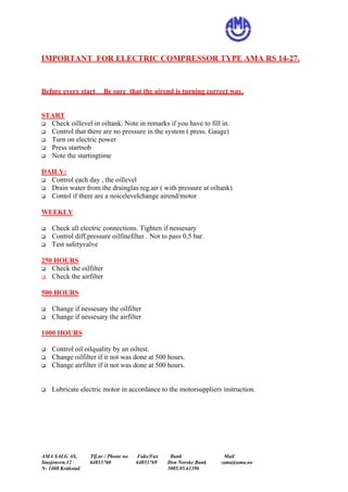 IMPORTANT FOR ELECTRIC COMPRESSOR TYPE AMA RS 14-27.
Before every start Be sure that the airend is turning correct way.
START
! Check oillevel in oiltank. Note in remarks if you have to fill in.
! Control that there are no pressure in the system ( press. Gauge)
! Turn on electric power
! Press startnob
! Note the startingtime
DAILY:
! Control each day , the oillevel
! Drain water from the drainglas reg.air ( with pressure at oiltank)
! Contol if there are a noicelevelchange airend/motor
WEEKLY
! Check all electric connections. Tighten if nessesary
! Control diff.pressure oilfinefilter . Not to pass 0,5 bar.
! Test safetyvalve
250 HOURS
! Check the oilfilter
! Check the airfilter
500 HOURS
! Change if nessesary the oilfilter
! Change if nessesary the airfilter
1000 HOURS
! Control oil oilquality by an oiltest.
! Change oilfilter if it not was done at 500 hours.
! Change airfilter if it not was done at 500 hours.
! Lubricate electric motor in accordance to the motorsuppliers instruction.
AMA SALG AS, Tlf.nr / Phone no Faks/Fax Bank Mail
Stasjonsvn.12 64853760 64853769 Den Norske Bank :ama@ama.no
N- 1408 Kråkstad 5005.05.61396
 