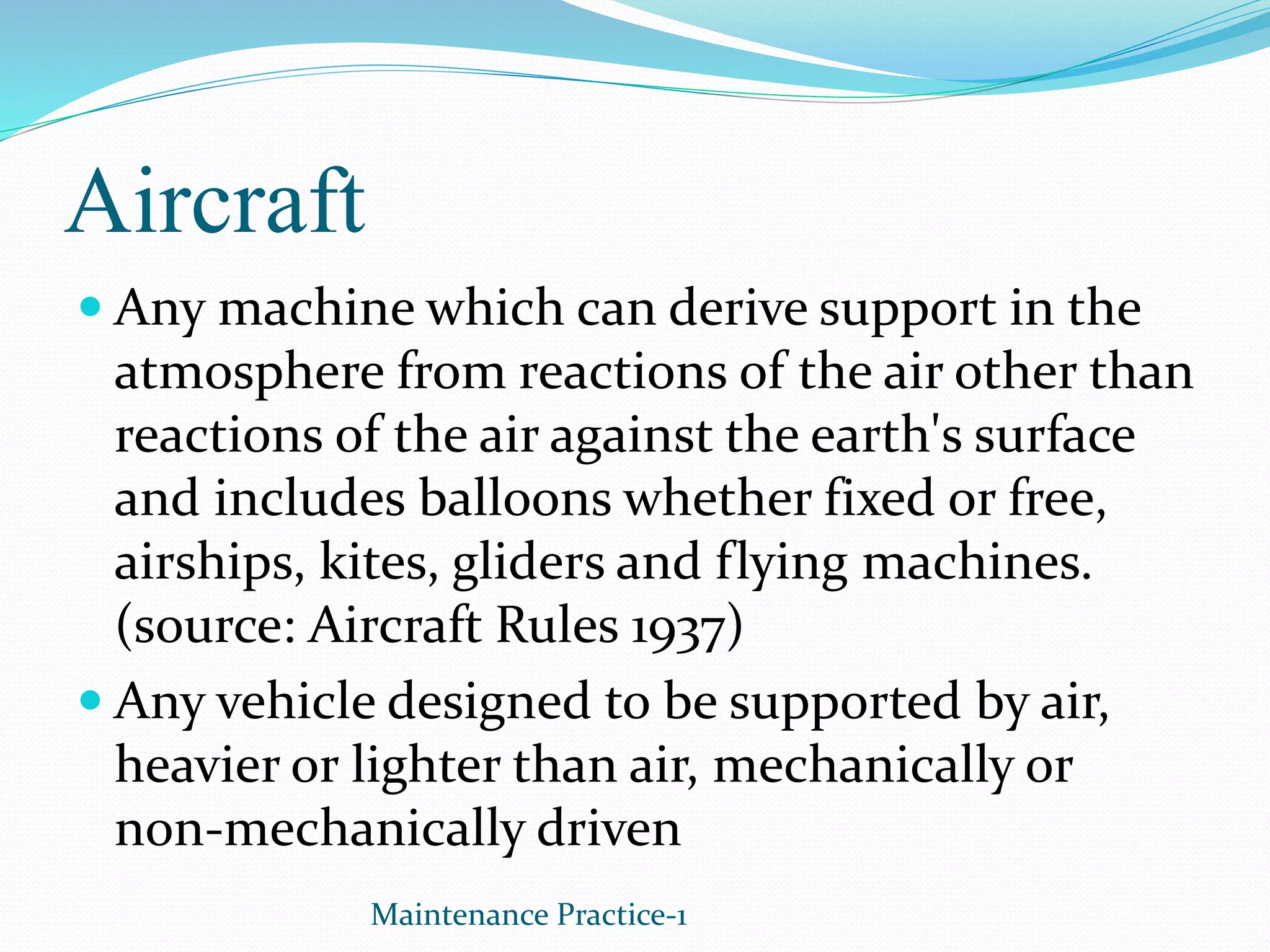 Aircraft
 Any machine which can derive support in the
atmosphere from reactions of the air other than
reactions of the air against the earth's surface
and includes balloons whether fixed or free,
airships, kites, gliders and flying machines.
(source: Aircraft Rules 1937)
 Any vehicle designed to be supported by air,
heavier or lighter than air, mechanically or
non-mechanically driven
Maintenance Practice-1
 