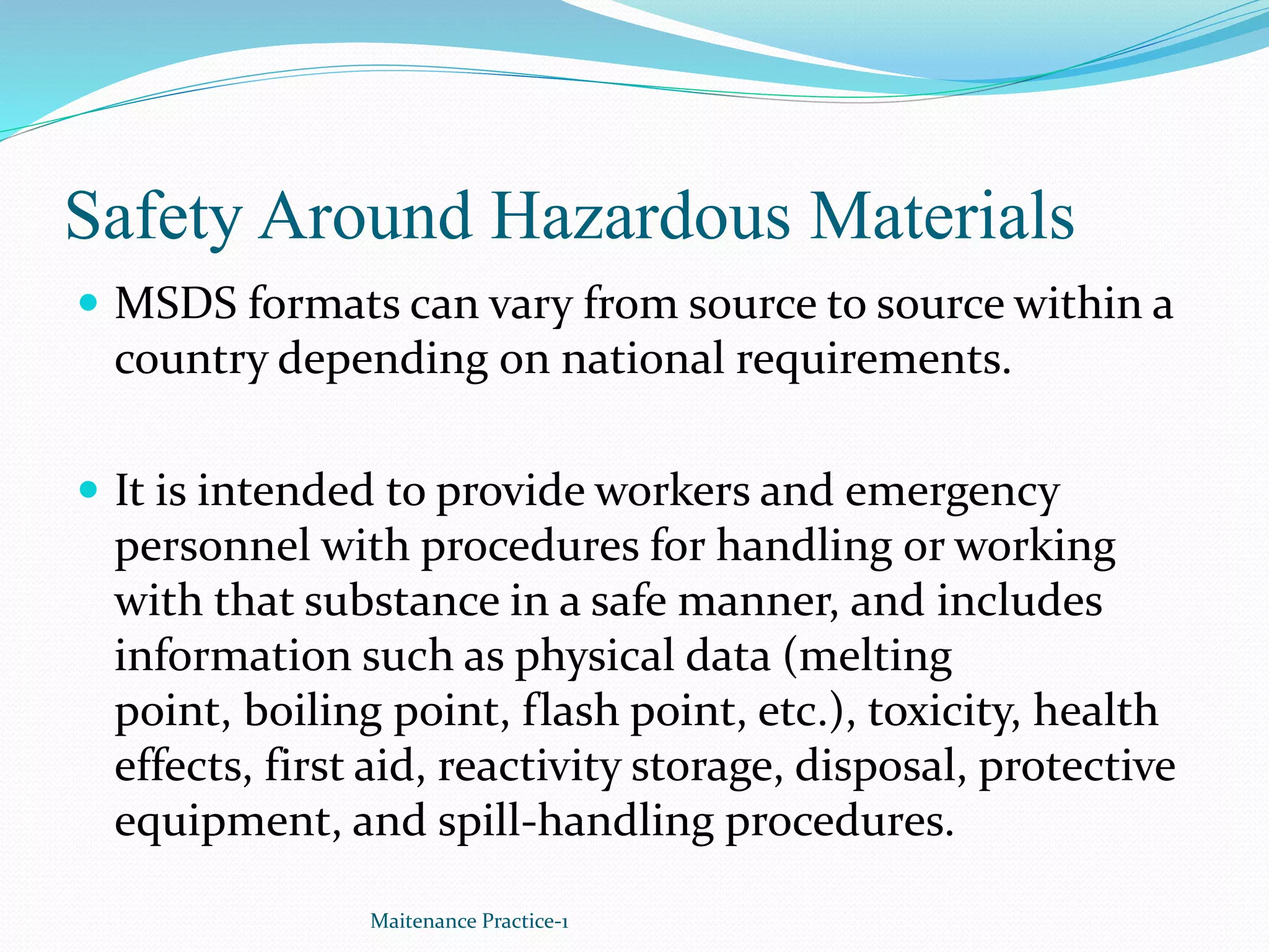 Safety Around Hazardous Materials
 MSDS formats can vary from source to source within a
country depending on national requirements.
 It is intended to provide workers and emergency
personnel with procedures for handling or working
with that substance in a safe manner, and includes
information such as physical data (melting
point, boiling point, flash point, etc.), toxicity, health
effects, first aid, reactivity storage, disposal, protective
equipment, and spill-handling procedures.
Maitenance Practice-1
 