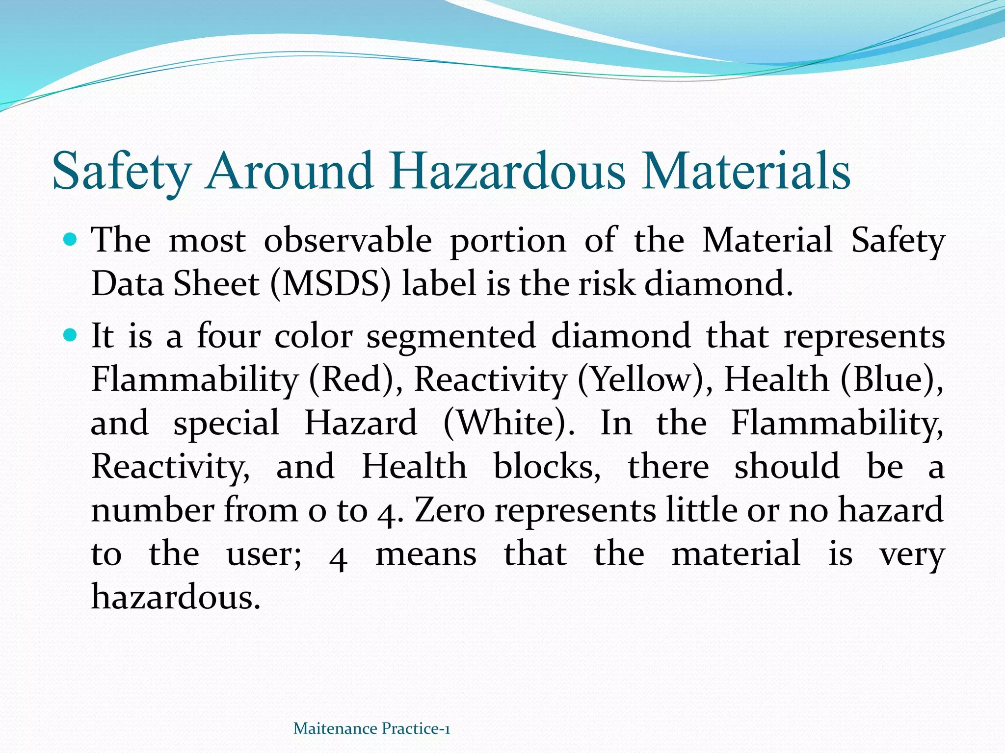 Safety Around Hazardous Materials
 The most observable portion of the Material Safety
Data Sheet (MSDS) label is the risk diamond.
 It is a four color segmented diamond that represents
Flammability (Red), Reactivity (Yellow), Health (Blue),
and special Hazard (White). In the Flammability,
Reactivity, and Health blocks, there should be a
number from 0 to 4. Zero represents little or no hazard
to the user; 4 means that the material is very
hazardous.
Maitenance Practice-1
 