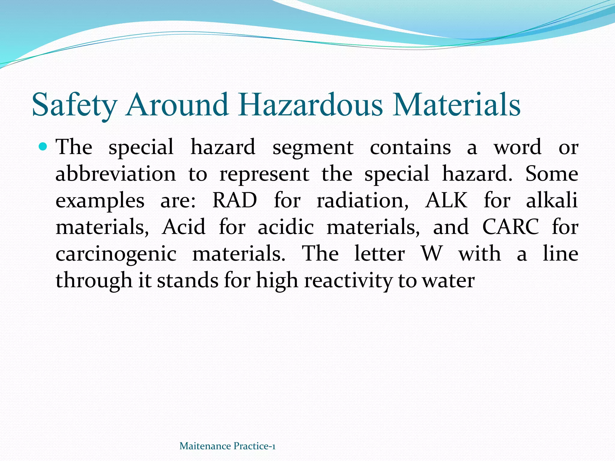 Safety Around Hazardous Materials
 The special hazard segment contains a word or
abbreviation to represent the special hazard. Some
examples are: RAD for radiation, ALK for alkali
materials, Acid for acidic materials, and CARC for
carcinogenic materials. The letter W with a line
through it stands for high reactivity to water
Maitenance Practice-1
 