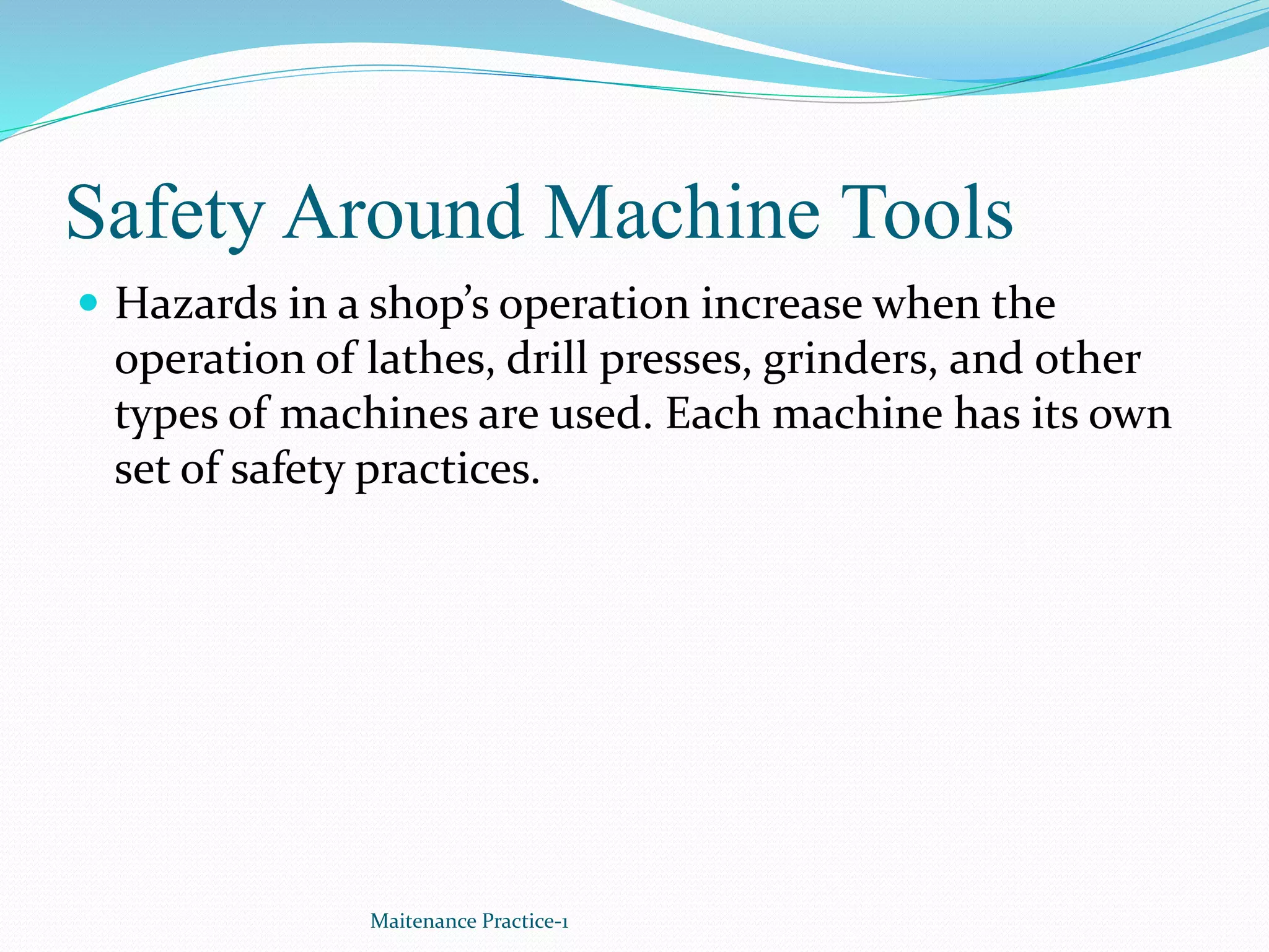 Safety Around Machine Tools
 Hazards in a shop’s operation increase when the
operation of lathes, drill presses, grinders, and other
types of machines are used. Each machine has its own
set of safety practices.
Maitenance Practice-1
 