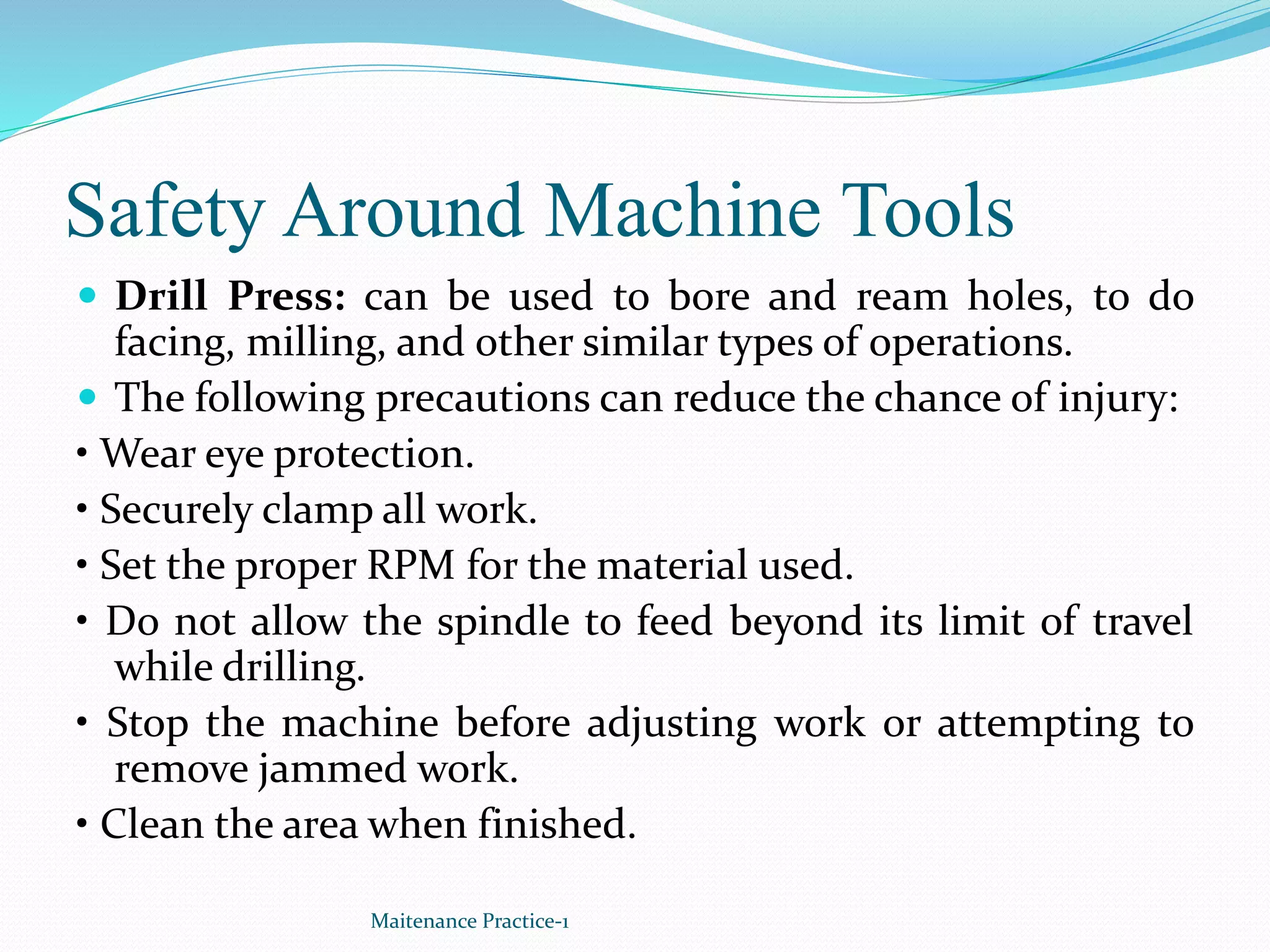 Safety Around Machine Tools
 Drill Press: can be used to bore and ream holes, to do
facing, milling, and other similar types of operations.
 The following precautions can reduce the chance of injury:
• Wear eye protection.
• Securely clamp all work.
• Set the proper RPM for the material used.
• Do not allow the spindle to feed beyond its limit of travel
while drilling.
• Stop the machine before adjusting work or attempting to
remove jammed work.
• Clean the area when finished.
Maitenance Practice-1
 