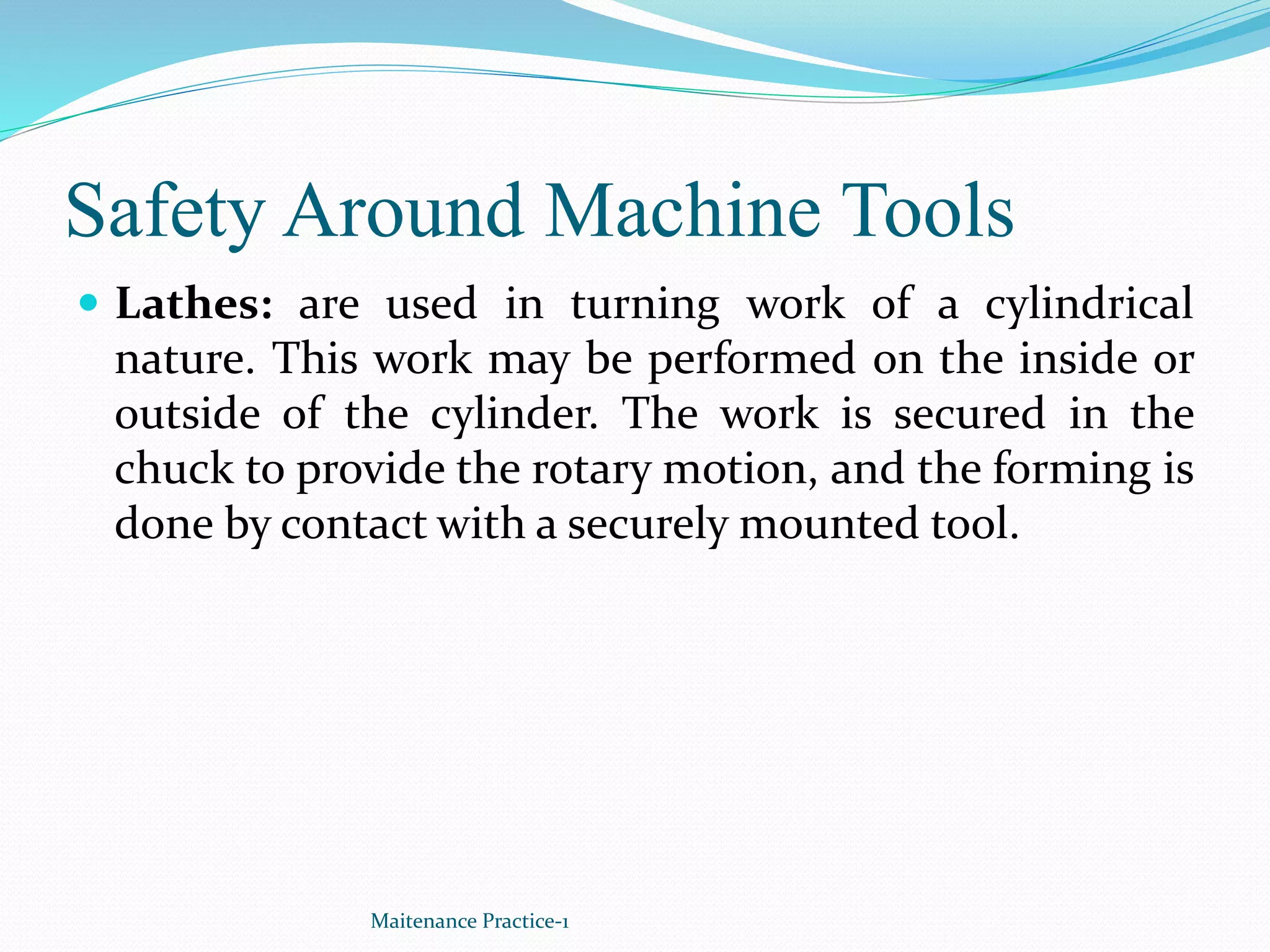 Safety Around Machine Tools
 Lathes: are used in turning work of a cylindrical
nature. This work may be performed on the inside or
outside of the cylinder. The work is secured in the
chuck to provide the rotary motion, and the forming is
done by contact with a securely mounted tool.
Maitenance Practice-1
 