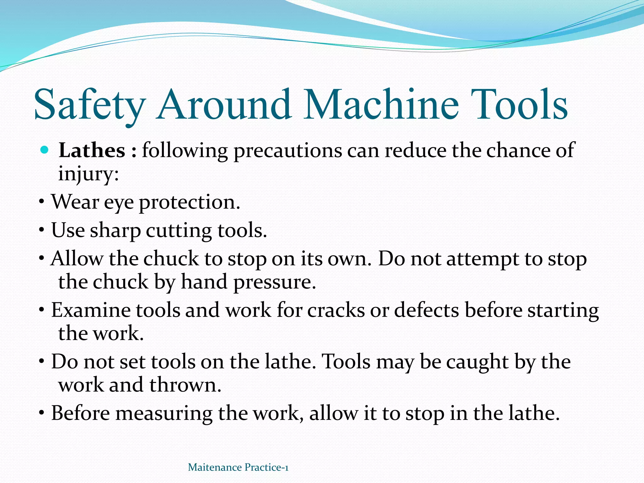 Safety Around Machine Tools
 Lathes : following precautions can reduce the chance of
injury:
• Wear eye protection.
• Use sharp cutting tools.
• Allow the chuck to stop on its own. Do not attempt to stop
the chuck by hand pressure.
• Examine tools and work for cracks or defects before starting
the work.
• Do not set tools on the lathe. Tools may be caught by the
work and thrown.
• Before measuring the work, allow it to stop in the lathe.
Maitenance Practice-1
 