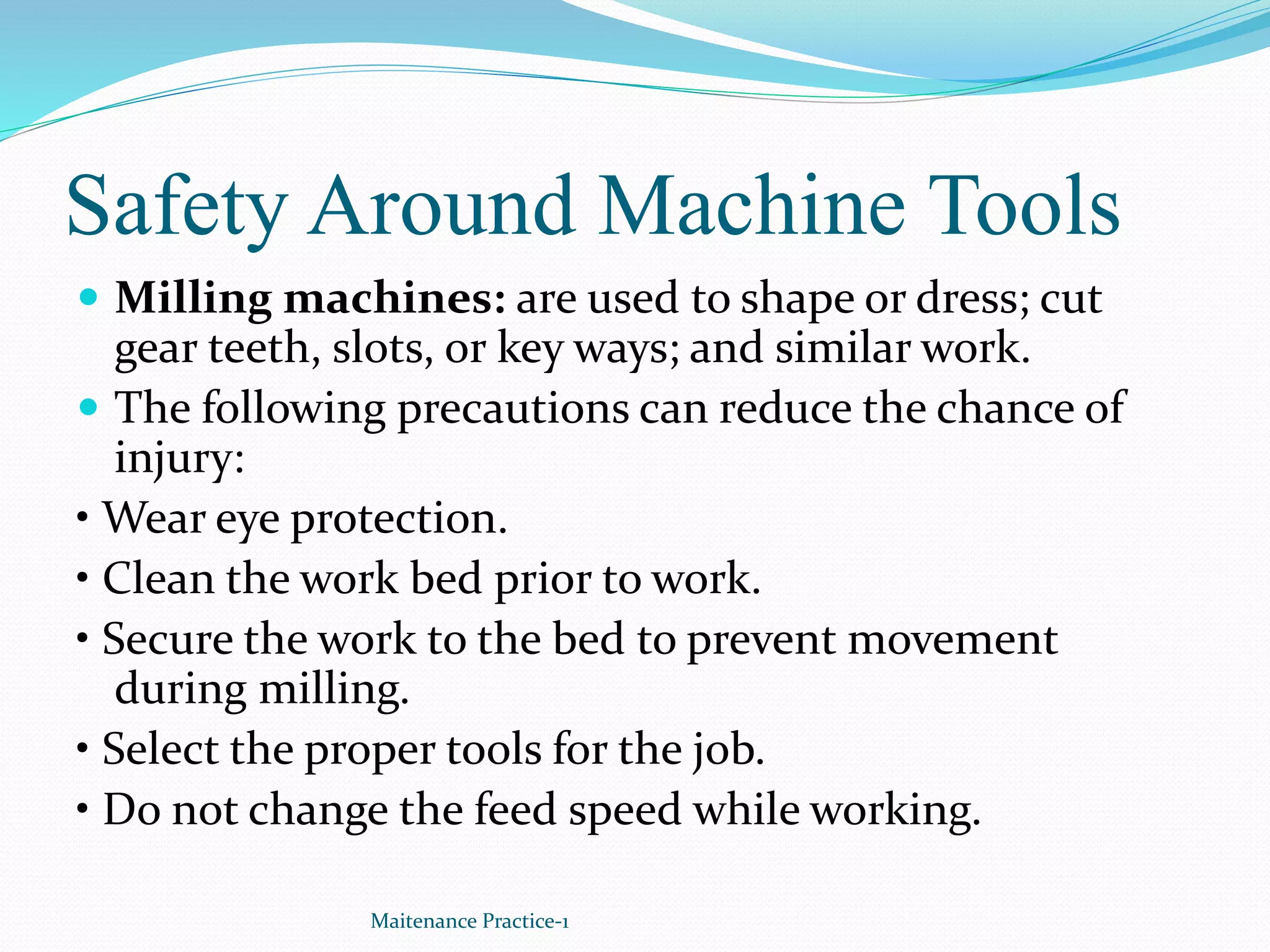 Safety Around Machine Tools
 Milling machines: are used to shape or dress; cut
gear teeth, slots, or key ways; and similar work.
 The following precautions can reduce the chance of
injury:
• Wear eye protection.
• Clean the work bed prior to work.
• Secure the work to the bed to prevent movement
during milling.
• Select the proper tools for the job.
• Do not change the feed speed while working.
Maitenance Practice-1
 