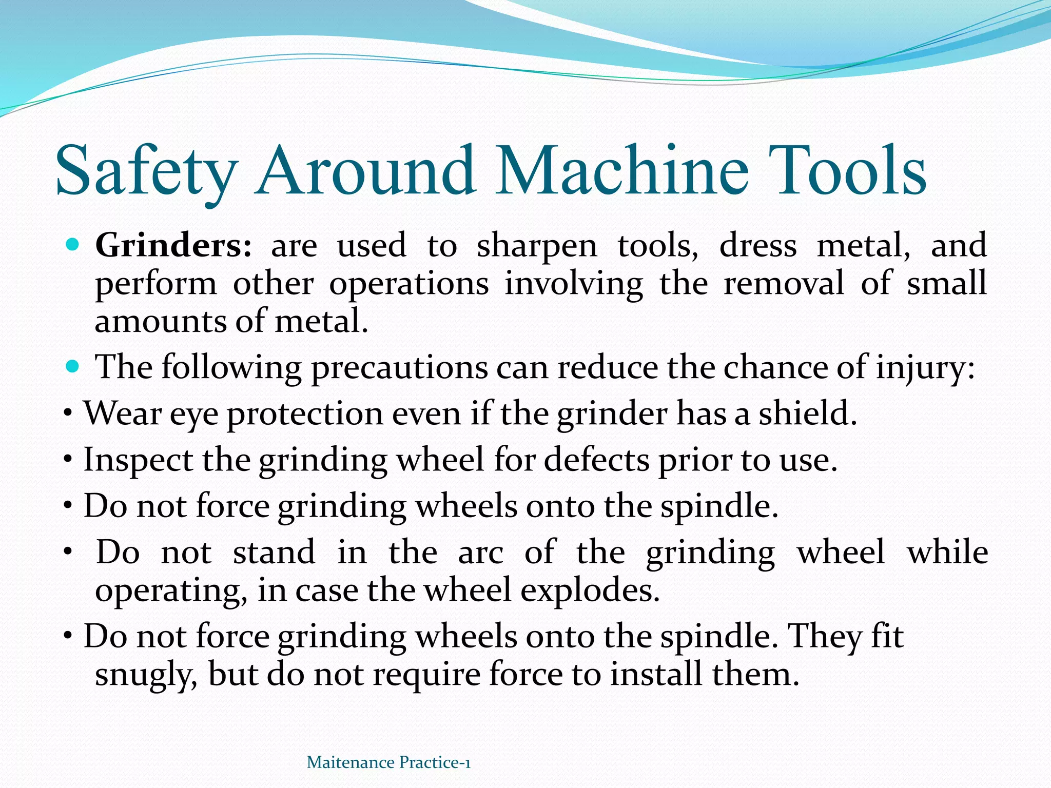 Safety Around Machine Tools
 Grinders: are used to sharpen tools, dress metal, and
perform other operations involving the removal of small
amounts of metal.
 The following precautions can reduce the chance of injury:
• Wear eye protection even if the grinder has a shield.
• Inspect the grinding wheel for defects prior to use.
• Do not force grinding wheels onto the spindle.
• Do not stand in the arc of the grinding wheel while
operating, in case the wheel explodes.
• Do not force grinding wheels onto the spindle. They fit
snugly, but do not require force to install them.
Maitenance Practice-1
 
