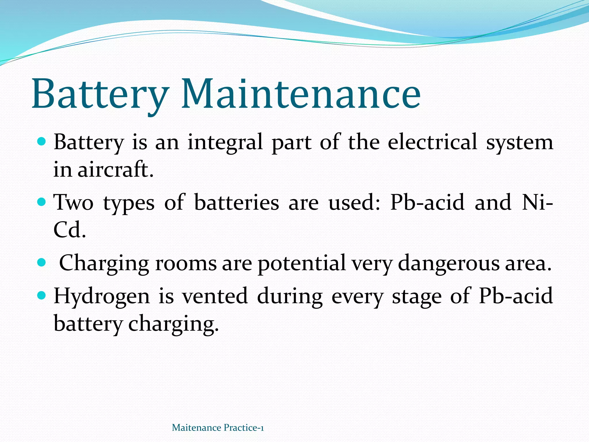 Battery Maintenance
 Battery is an integral part of the electrical system
in aircraft.
 Two types of batteries are used: Pb-acid and Ni-
Cd.
 Charging rooms are potential very dangerous area.
 Hydrogen is vented during every stage of Pb-acid
battery charging.
Maitenance Practice-1
 