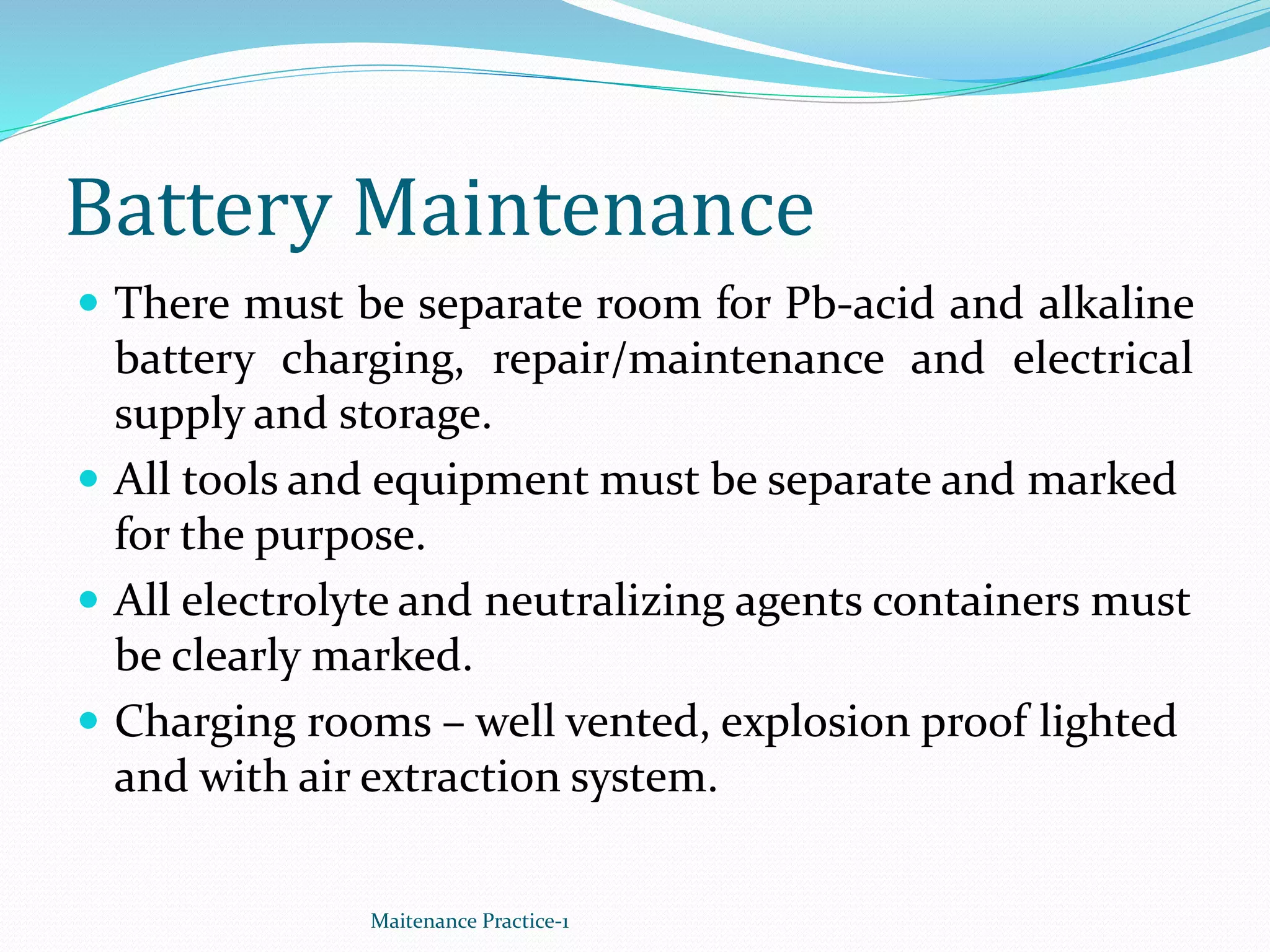 Battery Maintenance
 There must be separate room for Pb-acid and alkaline
battery charging, repair/maintenance and electrical
supply and storage.
 All tools and equipment must be separate and marked
for the purpose.
 All electrolyte and neutralizing agents containers must
be clearly marked.
 Charging rooms – well vented, explosion proof lighted
and with air extraction system.
Maitenance Practice-1
 