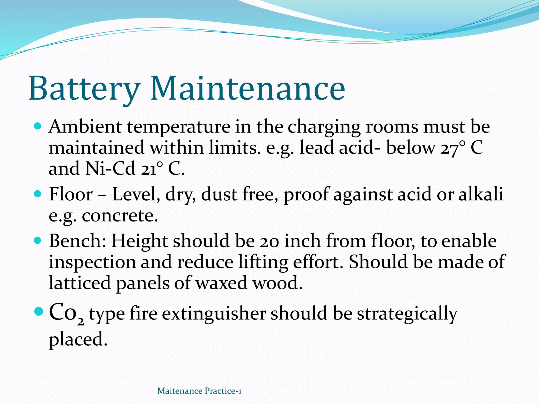Battery Maintenance
 Ambient temperature in the charging rooms must be
maintained within limits. e.g. lead acid- below 27° C
and Ni-Cd 21° C.
 Floor – Level, dry, dust free, proof against acid or alkali
e.g. concrete.
 Bench: Height should be 20 inch from floor, to enable
inspection and reduce lifting effort. Should be made of
latticed panels of waxed wood.
 Co2 type fire extinguisher should be strategically
placed.
Maitenance Practice-1
 
