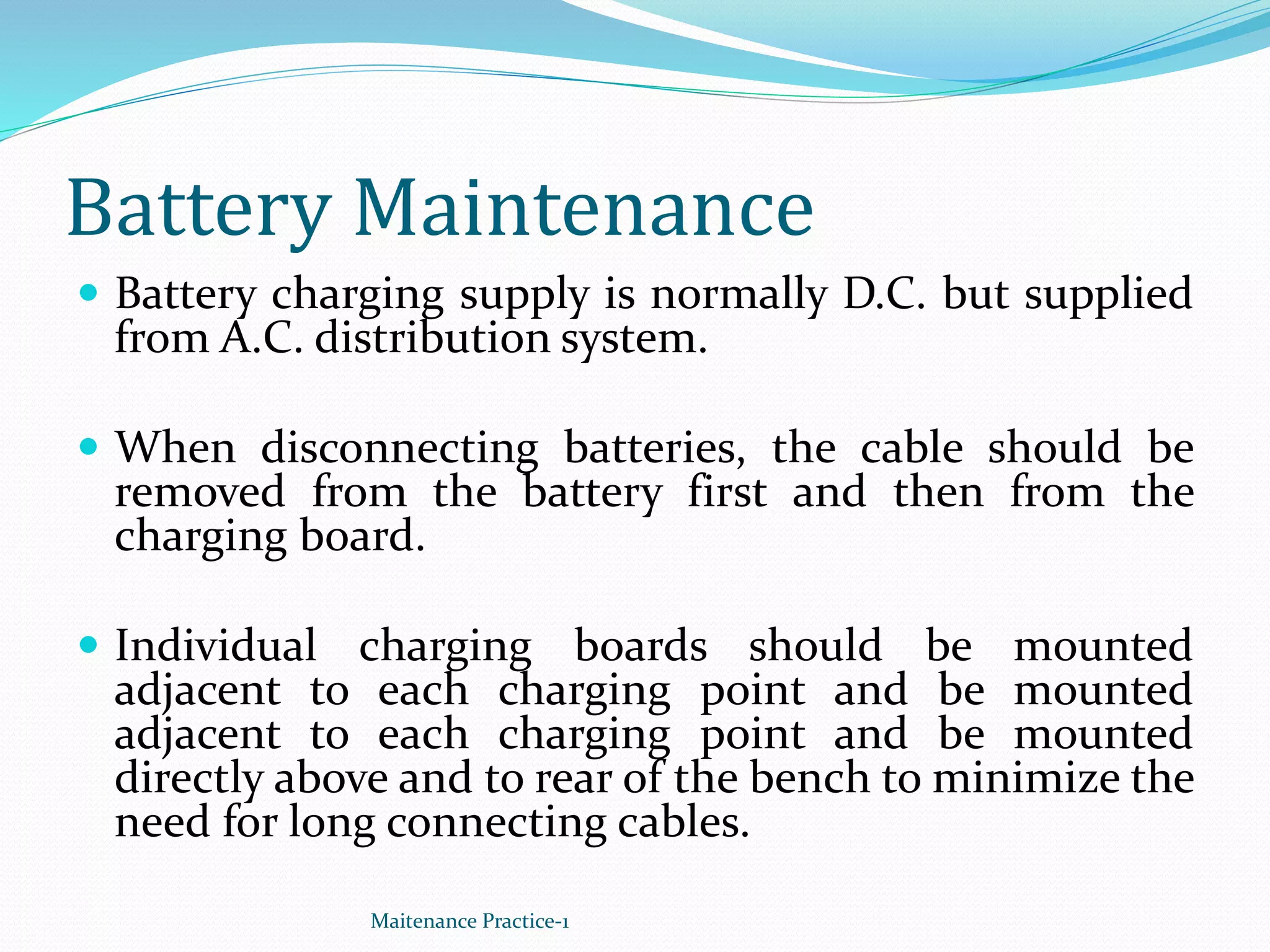 Battery Maintenance
 Battery charging supply is normally D.C. but supplied
from A.C. distribution system.
 When disconnecting batteries, the cable should be
removed from the battery first and then from the
charging board.
 Individual charging boards should be mounted
adjacent to each charging point and be mounted
adjacent to each charging point and be mounted
directly above and to rear of the bench to minimize the
need for long connecting cables.
Maitenance Practice-1
 