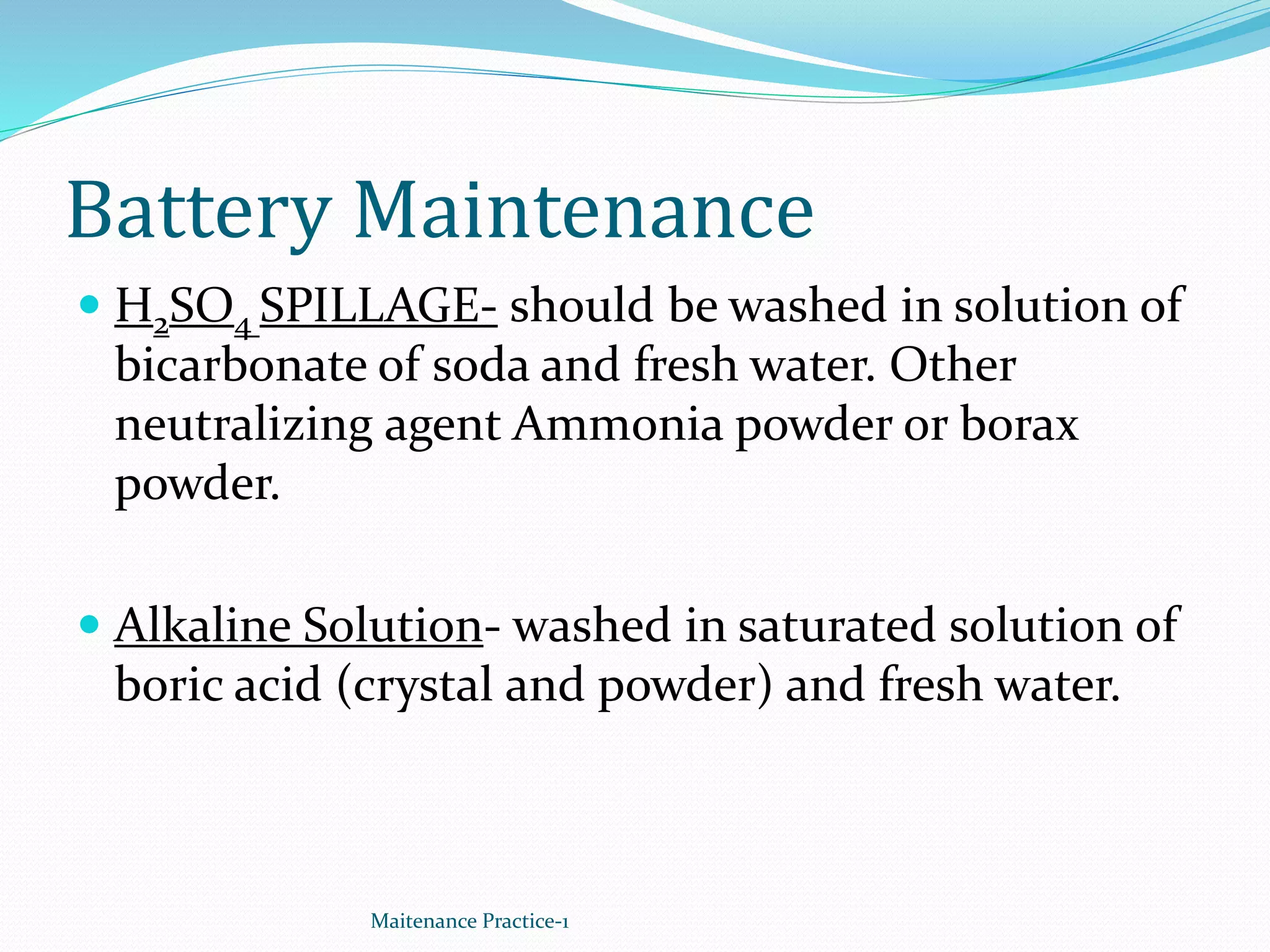 Battery Maintenance
 H2SO4 SPILLAGE- should be washed in solution of
bicarbonate of soda and fresh water. Other
neutralizing agent Ammonia powder or borax
powder.
 Alkaline Solution- washed in saturated solution of
boric acid (crystal and powder) and fresh water.
Maitenance Practice-1
 