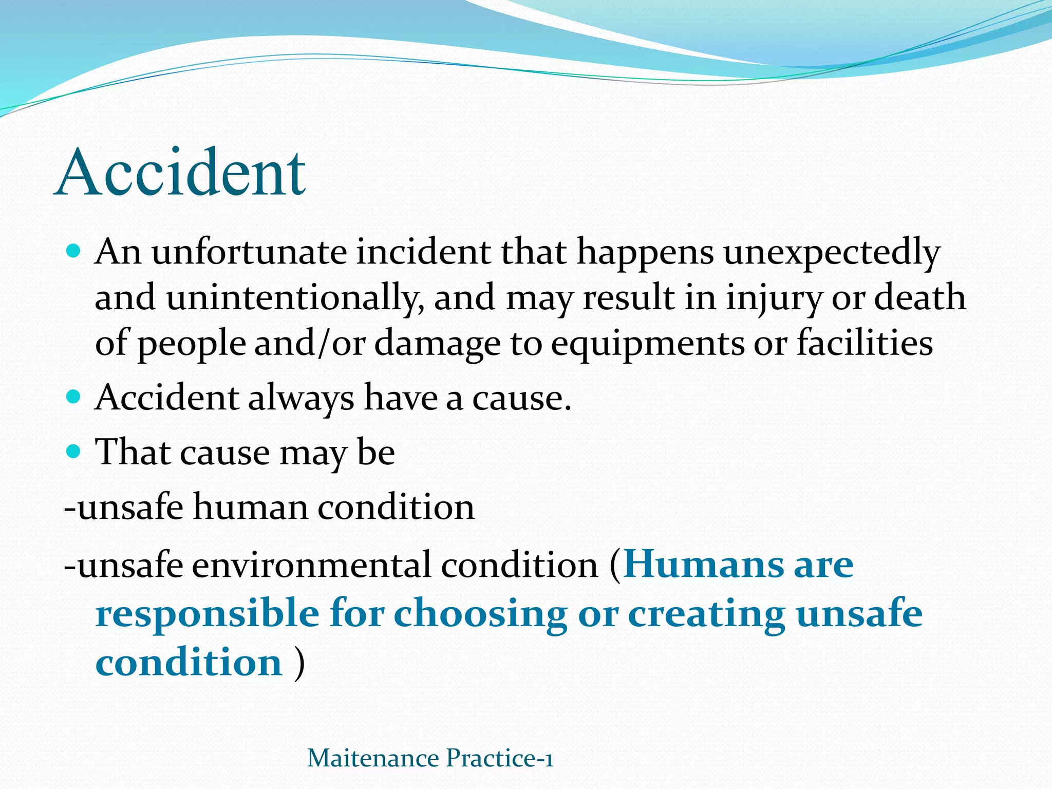 Accident
 An unfortunate incident that happens unexpectedly
and unintentionally, and may result in injury or death
of people and/or damage to equipments or facilities
 Accident always have a cause.
 That cause may be
-unsafe human condition
-unsafe environmental condition (Humans are
responsible for choosing or creating unsafe
condition )
Maitenance Practice-1
 