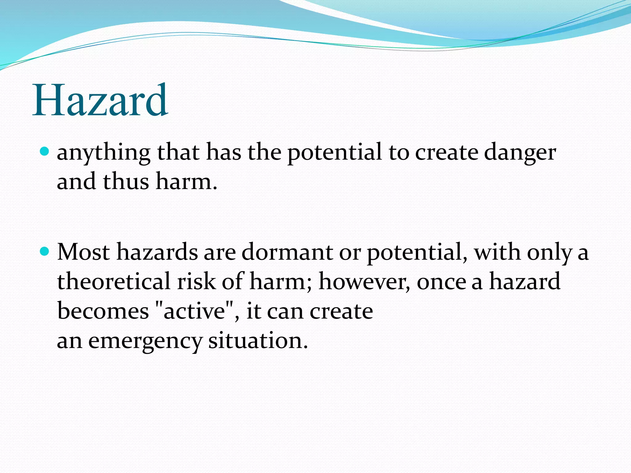 Hazard
 anything that has the potential to create danger
and thus harm.
 Most hazards are dormant or potential, with only a
theoretical risk of harm; however, once a hazard
becomes "active", it can create
an emergency situation.
 