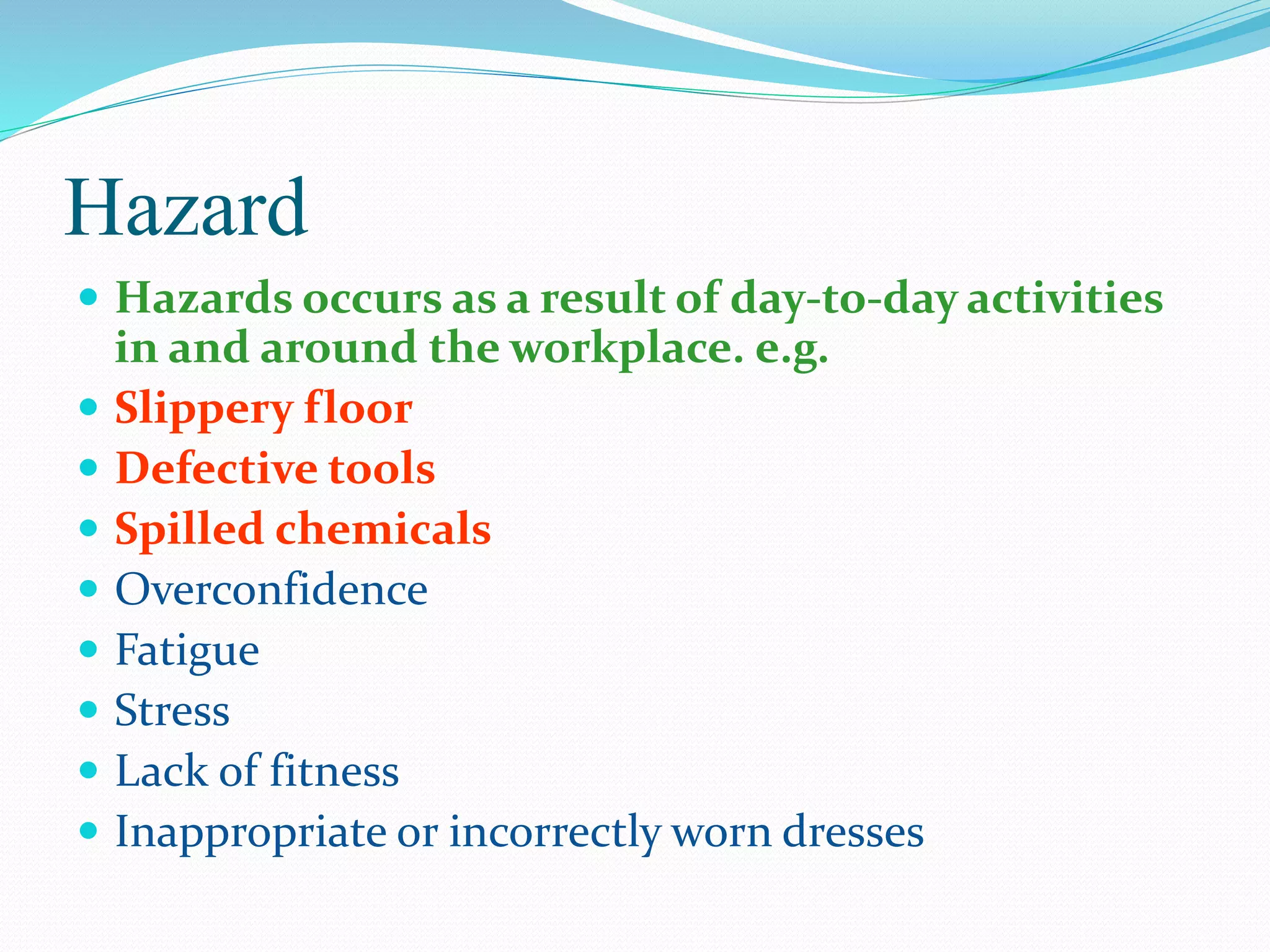 Hazard
 Hazards occurs as a result of day-to-day activities
in and around the workplace. e.g.
 Slippery floor
 Defective tools
 Spilled chemicals
 Overconfidence
 Fatigue
 Stress
 Lack of fitness
 Inappropriate or incorrectly worn dresses
 